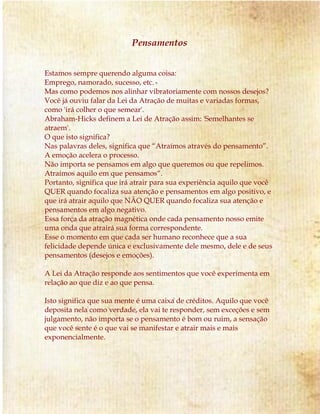 Pensamentos
Estamos sempre querendo alguma coisa:
Emprego, namorado, sucesso, etc.
Mas como podemos nos alinhar vibratoriamente com nossos desejos?
Você já ouviu falar da Lei da Atração de muitas e variadas formas,
como 'irá colher o que semear'.
Abraham-Hicks definem a Lei de Atração assim: 'Semelhantes se
atraem'.
O que isto significa?
Nas palavras deles, significa que “Atraímos através do pensamento”.
A emoção acelera o processo.
Não importa se pensamos em algo que queremos ou que repelimos.
Atraímos aquilo em que pensamos“.
Portanto, significa que irá atrair para sua experiência aquilo que você
QUER quando focaliza sua atenção e pensamentos em algo positivo, e
que irá atrair aquilo que NÃO QUER quando focaliza sua atenção e
pensamentos em algo negativo.
Essa força da atração magnética onde cada pensamento nosso emite
uma onda que atrairá sua forma correspondente.
Esse o momento em que cada ser humano reconhece que a sua
felicidade depende única e exclusivamente dele mesmo, dele e de seus
pensamentos (desejos e emoções).
A Lei da Atração responde aos sentimentos que você experimenta em
relação ao que diz e ao que pensa.
Isto significa que sua mente é uma caixa de créditos. Aquilo que você
deposita nela como verdade, ela vai te responder, sem exceções e sem
julgamento, não importa se o pensamento é bom ou ruim, a sensação
que você sente é o que vai se manifestar e atrair mais e mais
exponencialmente.
 