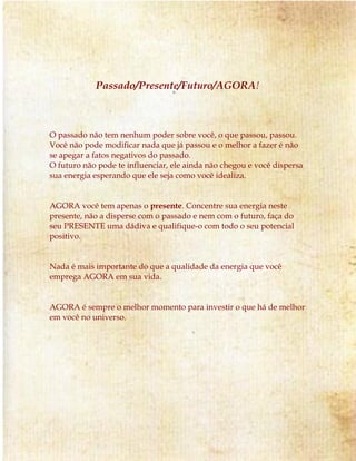 Passado/Presente/Futuro/AGORA!
O passado não tem nenhum poder sobre você, o que passou, passou.
Você não pode modificar nada que já passou e o melhor a fazer é não
se apegar a fatos negativos do passado.
O futuro não pode te influenciar, ele ainda não chegou e você dispersa
sua energia esperando que ele seja como você idealiza.
AGORA você tem apenas o presente. Concentre sua energia neste
presente, não a disperse com o passado e nem com o futuro, faça do
seu PRESENTE uma dádiva e qualifique-o com todo o seu potencial
positivo.
Nada é mais importante do que a qualidade da energia que você
emprega AGORA em sua vida.
AGORA é sempre o melhor momento para investir o que há de melhor
em você no universo.
 