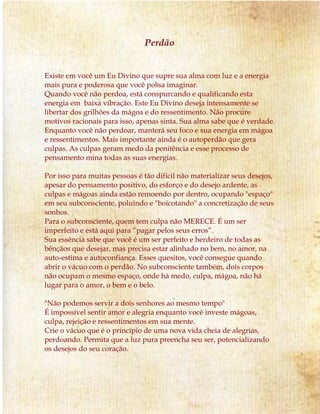 Perdão
Existe em você um Eu Divino que supre sua alma com luz e a energia
mais pura e poderosa que você possa imaginar.
Quando você não perdoa, está conspurcando e qualificando esta
energia em baixa vibração. Este Eu Divino deseja intensamente se
libertar dos grilhões da mágoa e do ressentimento. Não procure
motivos racionais para isso, apenas sinta. Sua alma sabe que é verdade.
Enquanto você não perdoar, manterá seu foco e sua energia em mágoa
e ressentimentos. Mais importante ainda é o autoperdão que gera
culpas. As culpas geram medo da penitência e esse processo de
pensamento mina todas as suas energias.
Por isso para muitas pessoas é tão difícil não materializar seus desejos,
apesar do pensamento positivo, do esforço e do desejo ardente, as
culpas e mágoas ainda estão remoendo por dentro, ocupando "espaço"
em seu subconsciente, poluindo e "boicotando" a concretização de seus
sonhos.
Para o subconsciente, quem tem culpa não MERECE. É um ser
imperfeito e está aqui para “pagar pelos seus erros”.
Sua essência sabe que você é um ser perfeito e herdeiro de todas as
bênçãos que desejar, mas precisa estar alinhado no bem, no amor, na
auto-estima e autoconfiança. Esses quesitos, você consegue quando
abrir o vácuo com o perdão. No subconsciente também, dois corpos
não ocupam o mesmo espaço, onde há medo, culpa, mágoa, não há
lugar para o amor, o bem e o belo.
"Não podemos servir a dois senhores ao mesmo tempo"
É impossível sentir amor e alegria enquanto você investe mágoas,
culpa, rejeição e ressentimentos em sua mente.
Crie o vácuo que é o princípio de uma nova vida cheia de alegrias,
perdoando. Permita que a luz pura preencha seu ser, potencializando
os desejos do seu coração.
 