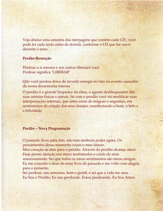 Veja abaixo uma amostra das mensagens que contém cada CD:, você
pode ler cada texto antes de dormir, conforme o CD que for ouvir
durante o sono.
Perdão-Remoção
Perdoar a si mesmo e aos outros libertará você
Perdoar significa "LIBERAR"
Qdo você perdoa deixa de investir energia no fato ou evento causador
da nossa desarmonia interna
O perdão é o grande limpador da alma, o agente desbloqueador das
suas artérias físicas e astrais. Só com o perdão você irá modificar suas
interpretações internas, que antes eram de mágoas e angustias, em
sentimentos de criação dos seus desejos, manifestando o bom, o belo e
a felicidade.
Perdão – Nova Programação
O passado ficou para trás, não tem nenhum poder agora. Os
pensamentos desse momento criam o meu futuro.
Meu coração se abre para o perdão. Através do perdão alcanço amor.
Hoje presto atenção nos meus sentimentos e cuido de mim
amorosamente. Sei que todos os meus sentimentos são meus amigos.
Eu me concedo o dom de estar livre do passado e me volto com alegria
para o presente.
Sei perdoar, sou amoroso, bom e gentil, e sei que a vida me ama.
Eu Sou o Perdão, Eu sou perdoado. Estou perdoando, Eu Sou Amor.
 