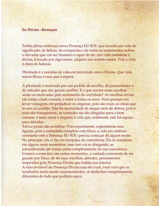 Eu Divino –Remoção
Tenha plena confiança nessa Presença EU SOU que inunda sua vida de
significado, de beleza, de compaixão e de todos os sentimentos nobres
e elevados que um ser humano é capaz de ter, sua vida realmente é
divina, é tocada por algo maior, adquire um sentido maior. Pois a vida
é cheia de belezas.
Plenitude é a máxima da vida em unicidade com o Divino. Que vida
maravilhosa é essa que o espera.
A plenitude é motivada por um padrão de escolha, de pensamentos e
de atitudes que não geram conflito. E o que seriam essas escolhas
senão as motivadas pelo sentimento de unicidade? As escolhas levam
em conta o bem comum, o amor a todos os seres. Nem pensam em
levar vantagem, em prejudicar ou enganar, pois são essas as coisas que
levam ao conflito. Não há necessidade de ataque nem de defesa, pois é
tudo tão transparente, as vontades são tão dirigidas para o bem
comum, é tanto amor e respeito à vida que, realmente, não há espaço
para dúvidas.
Talvez possa não acreditar. Pois experimente, experimente essa
ligação, pois a comunhão completa com Deus, a vida em sintonia
constante com a Presença EU SOU precisa começar de algum modo.
No princípio, ela se faz em lampejos de consciência. Ela se manifesta
em alguns raros momentos, mas isso vai se alargando, se
intensificando até tomar conta completamente da sua consciência.
Comece a exercitar, em certos momentos, a vontade consciente de ser
guiado por Deus, de ter suas escolhas, atitudes, pensamentos
inspirados pela Presença Divina que habita seu interior.
A mão invisível da Presença Divina está em você, você verá que os
resultados serão muito surpreendentes, os desfechos completamente
diferentes de tudo que poderia supor.
 