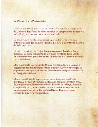 Eu Divino – Nova Programação
Deus é Abundância generosa e infalível, a rica substância onipresente
do Universo. Essa fonte de plena provisão de prosperidade infinita está
individualizada em mim – é a minha realidade.
Eu elevo minha mente e meu coração para estar consciente, para
entender e saber que a Divina Presença EU SOU é a Fonte e Substância
de todo meu bem.
Eu estou consciente da Divina Presença como minha Abundância
generosa. Eu estou consciente da atividade constante dessa Mente
Infinita e Próspera; portanto, minha consciência está preenchida com a
Luz da Verdade.
Meu suprimento interno, instantâneo e constante, toma a forma e a
experiência das minhas necessidades e desejos e, como o Princípio do
Suprimento em ação, é impossível que eu tenha qualquer necessidade
ou desejos insatisfeitos.
Minha consciência do Espírito dentro de mim como uma Fonte
ilimitada é o Poder Divino que faz todas as coisas se tornarem novas.
Eu, simplesmente, estou consciente da fluência da radiação daquela
energia Criativa, que de maneira contínua, fácil e sem esforço está
transbordando da minha Consciência Divina. Eu agora estou
consciente. Eu agora estou no fluxo.
 