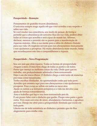 Prosperidade – Remoção
Pensamentos de gratidão trazem abundancia.
O universo sempre reage aquilo em que você acredita a seu respeito e
sobre sua vida.
Se você mudar sua consciência, seu modo de pensar, de forma a
permitir que a abundancia do universo flua em sua vida, poderá obter
todas as coisas que acredita e será capaz de mantê-las. Afirmar,
declarar, merecer e permitir são os passos para a manifestação de
riquezas maiores. Abra a sua mente para a idéia do dinheiro fluindo
para sua vida. Os negócios servem para nos abençoarmos mutuamente
e nos ajudarmos a prosperar. Há muita abundancia neste mundo, basta
que reconheçamos este fato e compartilhemos a riqueza.
Prosperidade – Nova Programação
Sou um imã que atrai riqueza. Todas as formas de prosperidade
chegam a mim. O meu bem chega de todas as partes e de todos.
Penso que mereço as melhores coisas da vida. Onde quer que eu
trabalhe, sou profundamente admirado e bem-remunerado.
Hoje é um dia maravilhoso. O dinheiro chega a mim tanto de maneiras
previstas como inesperadas.
Tenho escolhas ilimitadas. As oportunidades estão por toda parte.
Acredito que estamos aqui para nos abençoarmos e nos ajudarmos a
prosperar. Essa crença se reflete em todos os meus atos.
Ajudo os outros a se tornarem prósperos e a vida me devolve essa
ajuda de formas extraordinárias.
Amo o trabalho que faço e sou bem-remunerado por ele.
É um prazer lidar com o dinheiro que ganho. Poupo uma parte e gasto
outra. Vivo num universo de amor, abundancia e harmonia, e agradeço
por isso. Desejo me abrir para a prosperidade ilimitada que existe em
toda parte.
Liberto-me de toda resistência ao dinheiro e permito que ele flua
alegremente para minha vida.
 