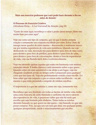 Mais um exercício poderoso que você pode fazer durante o dia ou
antes de dormir:
O Processo do Exercício Criativo
(Abraham-Hicks – A Lei Universal da Atração, pág 52)
“Gosto de estar aqui; reconheço o valor e poder desse tempo. Sinto-me
muito bem por estar aqui”.
Vejo-me como um tipo de conjunto, que sei que é minha própria
criação e certamente um conjunto escolhido por mim. Estou cheio de
energia nesse quadro de mim mesmo – descansado; e realmente movo-
me por minha experiência de vida sem resistência. Quando me vejo
deslizando na vida, movendo-me para dentro e para fora de meu carro,
para dentro e para fora de prédios, para dentro e para fora de salas,
para dentro e para fora de conversações, dentro e fora de experiências
de vida, vejo-me fluindo fácil, feliz e confortavelmente.
Vejo-me atraindo apenas aqueles que estão em harmonia com minhas
intenções atuais. E tenho clareza a cada momento sobre o que quero.
Quando entro em meu automóvel e me dirijo a um lugar, vejo-me
chegando saudável, jovial, no tempo certo e preparado para qualquer
coisa que irei fazer ali. Vejo-me perfeitamente vestido como escolhi. E é
bom saber que não importa o que os outros estão escolhendo – ou até
mesmo o que estão pensando a respeito de minhas escolhas.
O importante é o que me satisfaz e, como me vejo, certamente sou.
Reconheço que sou ilimitado em todas as facetas de minha vida, tenho
uma conta bancaria de saldo ilimitado e conforme me movo através
das experiências de vida, é prazeroso saber que não há nada que
escolho que seja limitado pelo dinheiro. Tomo todas as minhas
decisões baseado no que quero ou não quero – não baseado no que não
posso comprar. Pois, sei que sou um imã que atrai, em qualquer ponto,
qualquer prosperidade, saúde e relacionamentos que escolho.
 