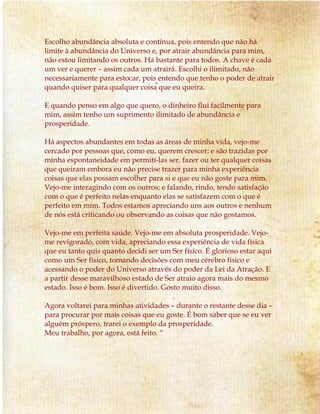 Escolho abundância absoluta e contínua, pois entendo que não há
limite à abundância do Universo e, por atrair abundância para mim,
não estou limitando os outros. Há bastante para todos. A chave é cada
um ver e querer – assim cada um atrairá. Escolhi o ilimitado, não
necessariamente para estocar, pois entendo que tenho o poder de atrair
quando quiser para qualquer coisa que eu queira.
E quando penso em algo que quero, o dinheiro flui facilmente para
mim, assim tenho um suprimento ilimitado de abundância e
prosperidade.
Há aspectos abundantes em todas as áreas de minha vida, vejo-me
cercado por pessoas que, como eu, querem crescer; e são trazidas por
minha espontaneidade em permití-las ser, fazer ou ter qualquer coisas
que queiram embora eu não precise trazer para minha experiência
coisas que elas possam escolher para si e que eu não goste para mim.
Vejo-me interagindo com os outros; e falando, rindo, tendo satisfação
com o que é perfeito nelas enquanto elas se satisfazem com o que é
perfeito em mim. Todos estamos apreciando uns aos outros e nenhum
de nós está criticando ou observando as coisas que não gostamos.
Vejo-me em perfeita saúde. Vejo-me em absoluta prosperidade. Vejo-
me revigorado, com vida, apreciando essa experiência de vida física
que eu tanto quis quanto decidi ser um Ser físico. É glorioso estar aqui
como um Ser físico, tomando decisões com meu cérebro físico e
acessando o poder do Universo através do poder da Lei da Atração. E
a partir desse maravilhoso estado de Ser atraio agora mais do mesmo
estado. Isso é bom. Isso é divertido. Gosto muito disso.
Agora voltarei para minhas atividades – durante o restante desse dia –
para procurar por mais coisas que eu goste. É bom saber que se eu ver
alguém próspero, trarei o exemplo da prosperidade.
Meu trabalho, por agora, está feito. “
 