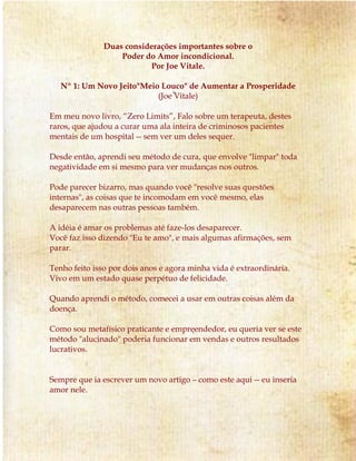 Duas considerações importantes sobre o
Poder do Amor incondicional.
Por Joe Vitale.
Nº 1: Um Novo Jeito"Meio Louco" de Aumentar a Prosperidade
(Joe Vitale)
Em meu novo livro, “Zero Limits”, Falo sobre um terapeuta, destes
raros, que ajudou a curar uma ala inteira de criminosos pacientes
mentais de um hospital -- sem ver um deles sequer.
Desde então, aprendi seu método de cura, que envolve "limpar" toda
negatividade em si mesmo para ver mudanças nos outros.
Pode parecer bizarro, mas quando você "resolve suas questões
internas", as coisas que te incomodam em você mesmo, elas
desaparecem nas outras pessoas também.
A idéia é amar os problemas até faze-los desaparecer.
Você faz isso dizendo "Eu te amo", e mais algumas afirmações, sem
parar.
Tenho feito isso por dois anos e agora minha vida é extraordinária.
Vivo em um estado quase perpétuo de felicidade.
Quando aprendi o método, comecei a usar em outras coisas além da
doença.
Como sou metafísico praticante e empreendedor, eu queria ver se este
método "alucinado" poderia funcionar em vendas e outros resultados
lucrativos.
Sempre que ia escrever um novo artigo – como este aqui -- eu inseria
amor nele.
 