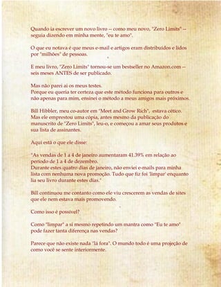 Quando ia escrever um novo livro -- como meu novo, "Zero Limits" --
seguia dizendo em minha mente, "eu te amo".
O que eu notava é que meus e-mail e artigos eram distribuídos e lidos
por "milhões" de pessoas.
E meu livro, "Zero Limits" tornou-se um bestseller no Amazon.com --
seis meses ANTES de ser publicado.
Mas não parei ai os meus testes.
Porque eu queria ter certeza que este método funciona para outros e
não apenas para mim, ensinei o método a meus amigos mais próximos.
Bill Hibbler, meu co-autor em "Meet and Grow Rich", estava cético.
Mas ele emprestou uma cópia, antes mesmo da publicação do
manuscrito de "Zero Limits", leu-o, e começou a amar seus produtos e
sua lista de assinantes.
Aqui está o que ele disse:
"As vendas de 1 a 4 de janeiro aumentaram 41.39% em relação ao
período de 1 a 4 de dezembro.
Durante estes quatro dias de janeiro, não enviei e-mails para minha
lista com nenhuma nova promoção. Tudo que fiz foi 'limpar' enquanto
lia seu livro durante estes dias."
Bill continuou me contanto como ele viu crescerem as vendas de sites
que ele nem estava mais promovendo.
Como isso é possível?
Como "limpar" a si mesmo repetindo um mantra como "Eu te amo"
pode fazer tanta diferença nas vendas?
Parece que não existe nada "lá fora". O mundo todo é uma projeção de
como você se sente interiormente.
 