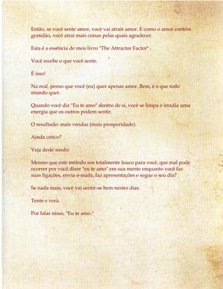Então, se você sente amor, você vai atrair amor. E como o amor contém
gratidão, você atrai mais coisas pelas quais agradecer.
Esta é a essência de meu livro "The Attractor Factor" .
Você recebe o que você sente.
É isso!
Na real, penso que você (eu) quer apenas amor. Bem, é o que todo
mundo quer.
Quando você diz "Eu te amo" dentro de si, você se limpa e irradia uma
energia que os outros podem sentir.
O resultado: mais vendas (mais prosperidade).
Ainda cético?
Veja deste modo:
Mesmo que este método soe totalmente louco para você, que mal pode
ocorrer por você dizer "eu te amo" em sua mente enquanto você faz
suas ligações, envia e-mails, faz apresentações e segue o seu dia?
Se nada mais, você vai sentir-se bem nestes dias.
Tente e verá.
Por falar nisso, "Eu te amo."
 