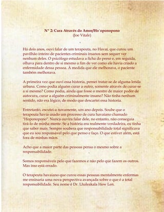 Nº 2: Cura Através do Amor/Ho´oponopono
(Joe Vitale)
Há dois anos, ouvi falar de um terapeuta, no Havaí, que curou um
pavilhão inteiro de pacientes criminais insanos sem sequer ver
nenhum deles. O psicólogo estudava a ficha do preso e, em seguida,
olhava para dentro de si mesmo a fim de ver como ele havia criado a
enfermidade dessa pessoa. À medida que ele melhorava, o paciente
também melhorava.
A primeira vez que ouvi essa historia, pensei tratar-se de alguma lenda
urbana. Como podia alguém curar a outro, somente através de curar-se
a si mesmo? Como podia, ainda que fosse o mestre de maior poder de
autocura, curar a alguém criminalmente insano? Não tinha nenhum
sentido, não era lógico, de modo que descartei essa historia.
Entretanto, escutei-a novamente, um ano depois. Soube que o
terapeuta havia usado um processo de cura havaiano chamado
"Hoponopono". Nunca ouvira falar dele, no entanto, não conseguia
tirá-lo de minha mente. Se a história era realmente verdadeira, eu tinha
que saber mais. Sempre soubera que responsabilidade total significava
que eu sou responsável pelo que penso e faço. O que estiver além, está
fora de minhas mãos.
Acho que a maior parte das pessoas pensa o mesmo sobre a
responsabilidade.
Somos responsáveis pelo que fazemos e não pelo que fazem os outros.
Mas isso está errado.
O terapeuta havaiano que curou essas pessoas mentalmente enfermas
me ensinaria uma nova perspectiva avançada sobre o que é a total
responsabilidade. Seu nome é Dr. Lhaleakala Hew Len.
 