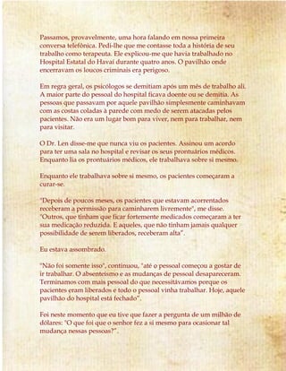 Passamos, provavelmente, uma hora falando em nossa primeira
conversa telefônica. Pedi-lhe que me contasse toda a história de seu
trabalho como terapeuta. Ele explicou-me que havia trabalhado no
Hospital Estatal do Havaí durante quatro anos. O pavilhão onde
encerravam os loucos criminais era perigoso.
Em regra geral, os psicólogos se demitiam após um mês de trabalho ali.
A maior parte do pessoal do hospital ficava doente ou se demitia. As
pessoas que passavam por aquele pavilhão simplesmente caminhavam
com as costas coladas à parede com medo de serem atacadas pelos
pacientes. Não era um lugar bom para viver, nem para trabalhar, nem
para visitar.
O Dr. Len disse-me que nunca viu os pacientes. Assinou um acordo
para ter uma sala no hospital e revisar os seus prontuários médicos.
Enquanto lia os prontuários médicos, ele trabalhava sobre si mesmo.
Enquanto ele trabalhava sobre si mesmo, os pacientes começaram a
curar-se.
"Depois de poucos meses, os pacientes que estavam acorrentados
receberam a permissão para caminharem livremente", me disse.
"Outros, que tinham que ficar fortemente medicados começaram a ter
sua medicação reduzida. E aqueles, que não tinham jamais qualquer
possibilidade de serem liberados, receberam alta”.
Eu estava assombrado.
"Não foi somente isso", continuou, "até o pessoal começou a gostar de
ir trabalhar. O absenteísmo e as mudanças de pessoal desapareceram.
Terminamos com mais pessoal do que necessitávamos porque os
pacientes eram liberados e todo o pessoal vinha trabalhar. Hoje, aquele
pavilhão do hospital está fechado”.
Foi neste momento que eu tive que fazer a pergunta de um milhão de
dólares: "O que foi que o senhor fez a si mesmo para ocasionar tal
mudança nessas pessoas?”.
 