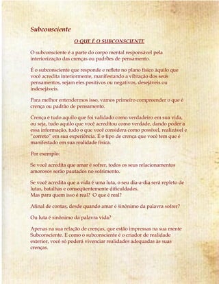 Subconsciente
O QUE É O SUBCONSCIENTE
O subconsciente é a parte do corpo mental responsável pela
interiorização das crenças ou padrões de pensamento.
É o subconsciente que responde e reflete no plano físico àquilo que
você acredita interiormente, manifestando a vibração dos seus
pensamentos, sejam eles positivos ou negativos, desejáveis ou
indesejáveis.
Para melhor entendermos isso, vamos primeiro compreender o que é
crença ou padrão de pensamento.
Crença é tudo aquilo que foi validado como verdadeiro em sua vida,
ou seja, tudo aquilo que você acreditou como verdade, dando poder a
essa informação, tudo o que você considera como possível, realizável e
“correto” em sua experiência. É o tipo de crença que você tem que é
manifestado em sua realidade física.
Por exemplo:
Se você acredita que amar é sofrer, todos os seus relacionamentos
amorosos serão pautados no sofrimento.
Se você acredita que a vida é uma luta, o seu dia-a-dia será repleto de
lutas, batalhas e conseqüentemente dificuldades.
Mas para quem isso é real? O que é real?
Afinal de contas, desde quando amar é sinônimo da palavra sofrer?
Ou luta é sinônimo da palavra vida?
Apenas na sua relação de crenças, que estão impressas na sua mente
Subconsciente. E como o subconsciente é o criador de realidade
exterior, você só poderá vivenciar realidades adequadas às suas
crenças.
 