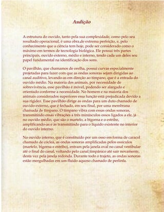 Audição
A estrutura do ouvido, tanto pela sua complexidade, como pelo seu
resultado operacional, é uma obra de extrema perfeição, e, pelo
conhecimento que a ciência tem hoje, pode ser considerado como o
máximo em termos de tecnologia biológica. Ele possui três partes
principais, ouvido externo, médio e interno, tendo cada um deles seu
papel fundamental na identificação dos sons.
O pavilhão, que chamamos de orelha, possui curvas especialmente
projetadas para fazer com que as ondas sonoras sejam dirigidas ao
canal auditivo, levando-as em direção ao tímpano, que é a entrada do
ouvido médio. Na maioria dos animais, por necessidade de
sobrevivência, esse pavilhão é móvel, podendo ser alargado e
orientado conforme a necessidade. No homem e na maioria dos
animais considerados superiores essa função está prejudicada devido a
sua rigidez. Esse pavilhão dirige as ondas para um duto chamado de
ouvido externo, que é fechado, em seu final, por uma membrana
chamada de tímpano. O tímpano vibra com essas ondas sonoras,
transmitindo essas vibrações a três minúsculos ossos ligados a ele, já
no ouvido médio, que são o martelo, a bigorna e o estribo,
amplificando-as e as transmitindo para o líquido existente no interior
do ouvido interno.
No ouvido interno, que é constituído por um osso em forma de caracol
chamado de cóclea, as ondas sonoras amplificadas pelos ossículos
(martelo, bigorna e estribo), entram pela janela oval no canal vestibular
até o final do canal, voltando pelo canal timpânico até sair novamente,
desta vez pela janela redonda. Durante todo o trajeto, as ondas sonoras
estão mergulhadas em um fluido aquoso chamado de perlinfa.
 