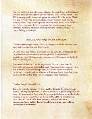 Por esse motivo é que não somos capazes de ouvir todas as freqüências
sonoras, mas apenas aqueles que estão nessa faixa sonora, que vai dos
30 Hz, correspondente ao mais grave som do violoncelo, até os 20.000
Hz, que corresponde ao mais agudo som do violino. Essa energia
eletro-química em forma de pulsos elétricos viaja até o córtex auditivo,
no cérebro, por meio do nervo coclear. Só nesse momento é que
começa a ocorrer o processo de entendimento sonoro, ou seja, só a
partir daí é que ouvimos.
ESPECTRO DE FREQÜÊNCIAS SONORAS
Cada microfone opera numa faixa de freqüências ideal, mostrada em
um gráfico no seu manual de operação.
Os sons cujas freqüências estiverem fora da faixa de abrangência da
cápsula desse microfone não serão captados. Assim existem
microfones específicos para voz humana, específicos para captação de
metais, violinos, etc...
Para o ouvido humano, os sons que estão fora de nossa faixa de
percepção são considerados ultra-sons. Alguns animais, como os cães,
por exemplo, possuem um aparelho auditivo diferente do nosso,
captando com facilidade os ultra-sons de determinada faixa, havendo
os conhecidos apitos ultra-sônicos especiais para chamá-los.
Níveis e freqüências audíveis
Todos os sons chegam aos nossos ouvidos. Entretanto, sabemos que
apenas um pequeno percentual deles é "entendido" pelos receptores ao
longo de nossa cóclea. Essa faixa de percepção do homem está limitada
em uma faixa de freqüências de 20 Hz a 20.000Hz e a uma faixa de
nível, de – 100 a + 40 dBs. Esse pequeno percentual é todo
transformado em pulsos de energia eletro-química e enviado ao
cérebro pelos neurônios.
 