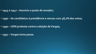 • 1945 e 1947 – Assumiu o posto de senador;
• 1950 – Se candidatou à presidência e venceu com 48,7% dos votos;
• 1950 – UDN protesta contra a eleição deVargas;
• 1951 –Vargas toma posse.
 