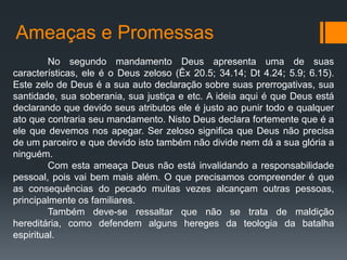 Ameaças e Promessas
No segundo mandamento Deus apresenta uma de suas
características, ele é o Deus zeloso (Êx 20.5; 34.14; Dt 4.24; 5.9; 6.15).
Este zelo de Deus é a sua auto declaração sobre suas prerrogativas, sua
santidade, sua soberania, sua justiça e etc. A ideia aqui é que Deus está
declarando que devido seus atributos ele é justo ao punir todo e qualquer
ato que contraria seu mandamento. Nisto Deus declara fortemente que é a
ele que devemos nos apegar. Ser zeloso significa que Deus não precisa
de um parceiro e que devido isto também não divide nem dá a sua glória a
ninguém.
Com esta ameaça Deus não está invalidando a responsabilidade
pessoal, pois vai bem mais além. O que precisamos compreender é que
as consequências do pecado muitas vezes alcançam outras pessoas,
principalmente os familiares.
Também deve-se ressaltar que não se trata de maldição
hereditária, como defendem alguns hereges da teologia da batalha
espiritual.
 