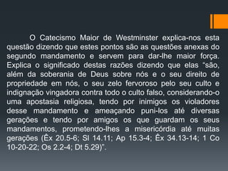 O Catecismo Maior de Westminster explica-nos esta
questão dizendo que estes pontos são as questões anexas do
segundo mandamento e servem para dar-lhe maior força.
Explica o significado destas razões dizendo que elas “são,
além da soberania de Deus sobre nós e o seu direito de
propriedade em nós, o seu zelo fervoroso pelo seu culto e
indignação vingadora contra todo o culto falso, considerando-o
uma apostasia religiosa, tendo por inimigos os violadores
desse mandamento e ameaçando puni-los até diversas
gerações e tendo por amigos os que guardam os seus
mandamentos, prometendo-lhes a misericórdia até muitas
gerações (Êx 20.5-6; Sl 14.11; Ap 15.3-4; Êx 34.13-14; 1 Co
10-20-22; Os 2.2-4; Dt 5.29)”.
 