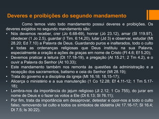 Deveres e proibições do segundo mandamento
Como temos visto todo mandamento possui deveres e proibições. Os
deveres exigidos no segundo mandamento são:
• Nós devemos receber, crer (Jo 6.68-69), honrar (Jó 23.12), amar (Sl 119.97),
obedecer (1 Jo 2.5), guardar (I Tim. 6:14,20), lutar (Jd 3) e observar, estudar (Mt
28.20; Ed 7.10) a Palavra de Deus. Guardando puros e inalterados, todo o culto
e todas as ordenanças religiosas que Deus instituiu na sua Palavra,
especialmente a oração e ações de graças em nome de Cristo (Fl 4.6; Ef 5.20);
• Devemos praticar a leitura (Dt 17.18-19), a pregação (At 15.21; 2 Tm 4.2), e o
ouvir a Palavra do Senhor (At 10.33);
• Este mandamento também nos remonta às questões da administração e a
recepção dos sacramentos, batismo e ceia do Senhor (Mt 28.19);
• Trata do governo e a disciplina da igreja (Mt 16.18; 18.15-17);
• Alicerça o ministério e a sua manutenção (1 Co 12.28; Ef 4.11-12; 1 Tm 5.17-
18);
• Lembra-nos da importância do jejum religioso (Jl 2.12; 1 Co 755), do jurar em
nome de Deus e o fazer os votos a Ele (Dt 6.13; Sl 76.11);
• Por fim, trata da importância em desaprovar, detestar e opor-nos a todo o culto
falso, removendo tal culto e todos os símbolos de idolatria (At 17.16-17; Sl 16.4;
Dt 7.5; Is 30:22).
 