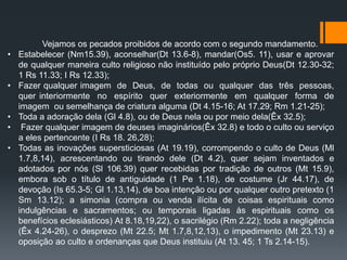 Vejamos os pecados proibidos de acordo com o segundo mandamento.
• Estabelecer (Nm15.39), aconselhar(Dt 13.6-8), mandar(Os5. 11), usar e aprovar
de qualquer maneira culto religioso não instituído pelo próprio Deus(Dt 12.30-32;
1 Rs 11.33; I Rs 12.33);
• Fazer qualquer imagem de Deus, de todas ou qualquer das três pessoas,
quer interiormente no espírito quer exteriormente em qualquer forma de
imagem ou semelhança de criatura alguma (Dt 4.15-16; At 17.29; Rm 1.21-25);
• Toda a adoração dela (Gl 4.8), ou de Deus nela ou por meio dela(Êx 32.5);
• Fazer qualquer imagem de deuses imaginários(Êx 32.8) e todo o culto ou serviço
a eles pertencente (I Rs 18. 26,28);
• Todas as inovações supersticiosas (At 19.19), corrompendo o culto de Deus (Ml
1.7,8,14), acrescentando ou tirando dele (Dt 4.2), quer sejam inventados e
adotados por nós (Sl 106.39) quer recebidas por tradição de outros (Mt 15.9),
embora sob o título de antiguidade (1 Pe 1.18), de costume (Jr 44.17), de
devoção (Is 65.3-5; Gl 1.13,14), de boa intenção ou por qualquer outro pretexto (1
Sm 13.12); a simonia (compra ou venda ilícita de coisas espirituais como
indulgências e sacramentos; ou temporais ligadas às espirituais como os
benefícios eclesiásticos) At 8.18,19,22), o sacrilégio (Rm 2.22); toda a negligência
(Êx 4.24-26), o desprezo (Mt 22.5; Mt 1.7,8,12,13), o impedimento (Mt 23.13) e
oposição ao culto e ordenanças que Deus instituiu (At 13. 45; 1 Ts 2.14-15).
 