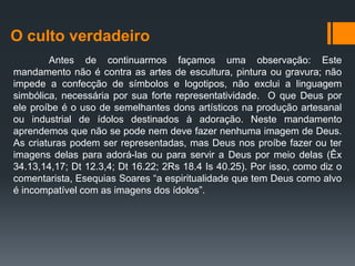 O culto verdadeiro
Antes de continuarmos façamos uma observação: Este
mandamento não é contra as artes de escultura, pintura ou gravura; não
impede a confecção de símbolos e logotipos, não exclui a linguagem
simbólica, necessária por sua forte representatividade. O que Deus por
ele proíbe é o uso de semelhantes dons artísticos na produção artesanal
ou industrial de ídolos destinados à adoração. Neste mandamento
aprendemos que não se pode nem deve fazer nenhuma imagem de Deus.
As criaturas podem ser representadas, mas Deus nos proíbe fazer ou ter
imagens delas para adorá-las ou para servir a Deus por meio delas (Êx
34.13,14,17; Dt 12.3,4; Dt 16.22; 2Rs 18.4 Is 40.25). Por isso, como diz o
comentarista, Esequias Soares “a espiritualidade que tem Deus como alvo
é incompatível com as imagens dos ídolos”.
 