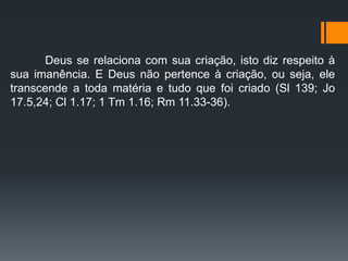 Deus se relaciona com sua criação, isto diz respeito à
sua imanência. E Deus não pertence à criação, ou seja, ele
transcende a toda matéria e tudo que foi criado (Sl 139; Jo
17.5,24; Cl 1.17; 1 Tm 1.16; Rm 11.33-36).
 