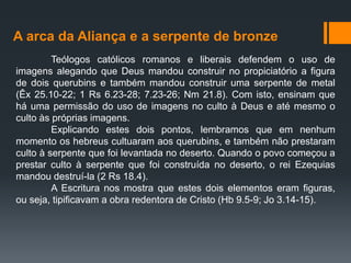 A arca da Aliança e a serpente de bronze
Teólogos católicos romanos e liberais defendem o uso de
imagens alegando que Deus mandou construir no propiciatório a figura
de dois querubins e também mandou construir uma serpente de metal
(Êx 25.10-22; 1 Rs 6.23-28; 7.23-26; Nm 21.8). Com isto, ensinam que
há uma permissão do uso de imagens no culto à Deus e até mesmo o
culto às próprias imagens.
Explicando estes dois pontos, lembramos que em nenhum
momento os hebreus cultuaram aos querubins, e também não prestaram
culto à serpente que foi levantada no deserto. Quando o povo começou a
prestar culto à serpente que foi construída no deserto, o rei Ezequias
mandou destruí-la (2 Rs 18.4).
A Escritura nos mostra que estes dois elementos eram figuras,
ou seja, tipificavam a obra redentora de Cristo (Hb 9.5-9; Jo 3.14-15).
 