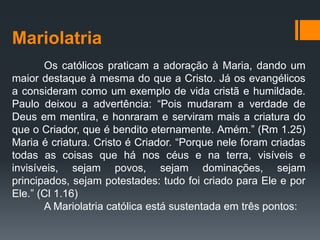 Mariolatria
Os católicos praticam a adoração à Maria, dando um
maior destaque à mesma do que a Cristo. Já os evangélicos
a consideram como um exemplo de vida cristã e humildade.
Paulo deixou a advertência: “Pois mudaram a verdade de
Deus em mentira, e honraram e serviram mais a criatura do
que o Criador, que é bendito eternamente. Amém.” (Rm 1.25)
Maria é criatura. Cristo é Criador. “Porque nele foram criadas
todas as coisas que há nos céus e na terra, visíveis e
invisíveis, sejam povos, sejam dominações, sejam
principados, sejam potestades: tudo foi criado para Ele e por
Ele.” (Cl 1.16)
A Mariolatria católica está sustentada em três pontos:
 