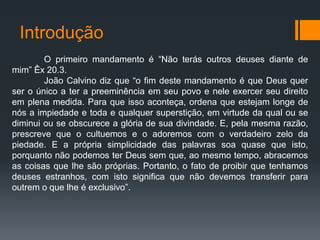 Introdução
O primeiro mandamento é “Não terás outros deuses diante de
mim” Êx 20.3.
João Calvino diz que “o fim deste mandamento é que Deus quer
ser o único a ter a preeminência em seu povo e nele exercer seu direito
em plena medida. Para que isso aconteça, ordena que estejam longe de
nós a impiedade e toda e qualquer superstição, em virtude da qual ou se
diminui ou se obscurece a glória de sua divindade. E, pela mesma razão,
prescreve que o cultuemos e o adoremos com o verdadeiro zelo da
piedade. E a própria simplicidade das palavras soa quase que isto,
porquanto não podemos ter Deus sem que, ao mesmo tempo, abracemos
as coisas que lhe são próprias. Portanto, o fato de proibir que tenhamos
deuses estranhos, com isto significa que não devemos transferir para
outrem o que lhe é exclusivo”.
 