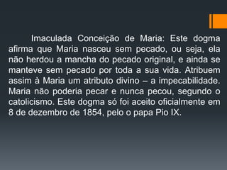 Imaculada Conceição de Maria: Este dogma
afirma que Maria nasceu sem pecado, ou seja, ela
não herdou a mancha do pecado original, e ainda se
manteve sem pecado por toda a sua vida. Atribuem
assim à Maria um atributo divino – a impecabilidade.
Maria não poderia pecar e nunca pecou, segundo o
catolicismo. Este dogma só foi aceito oficialmente em
8 de dezembro de 1854, pelo o papa Pio IX.
 