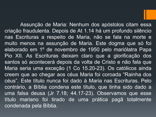 Assunção de Maria: Nenhum dos apóstolos citam essa
criação fraudulenta. Depois de At 1.14 há um profundo silêncio
nas Escrituras a respeito de Maria, não se fala na morte e
muito menos na assunção de Maria. Este dogma que só foi
elaborado em 1º de novembro de 1950 pelo mariólatra Papa
Pio XII. As Escrituras deixam claro que a glorificação dos
santos só acontecerá depois da volta de Cristo e não fala que
Maria seria uma exceção (1 Co 15.20-23). Os católicos ainda
creem que ao chegar aos céus Maria foi coroada “Rainha dos
céus”. Este título nunca foi dado à Maria nas Escrituras. Pelo
contrário, a Bíblia condena este título, que tinha sido dado a
uma falsa deusa (Jr 7.18; 44.17-23). Observamos que esse
título mariano foi tirado de uma prática pagã totalmente
condenada pela Bíblia.
 