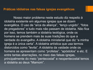Práticas idólatras nas falsas igrejas evangélicas
Nosso maior problema neste estudo diz respeito à
idolatria existente em algumas igrejas que se dizem
evangélica. O uso de “arca da aliança”, “lenço ungido”, “fotos
de pregadores” e tudo mais não passam de idolatria. Não fica
por isso, temos também a idolatria teológica, onde os
homens se prendem mais às suas tradições do que a
verdade do evangelho. A idolatria ministerial que diz “a minha
igreja é a única certa”. A idolatria artística que usa termos
distorcidos como “levita”. A idolatria da vaidade onde os
homens se apresentam como “profetas”, “apóstolos” e etc. E
entre tantas aberrações, no meio das falsas igrejas,
principalmente do meio “pentecostal” e neopentecostal temos
a idolatria ao deus “Mamom”.
 