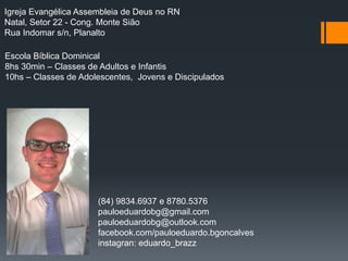 Igreja Evangélica Assembleia de Deus no RN
Natal, Setor 22 - Cong. Monte Sião
Rua Indomar s/n, Planalto
Escola Bíblica Dominical
8hs 30min – Classes de Adultos e Infantis
10hs – Classes de Adolescentes, Jovens e Discipulados
(84) 9834.6937 e 8780.5376
pauloeduardobg@gmail.com
pauloeduardobg@outlook.com
facebook.com/pauloeduardo.bgoncalves
instagran: eduardo_brazz
 