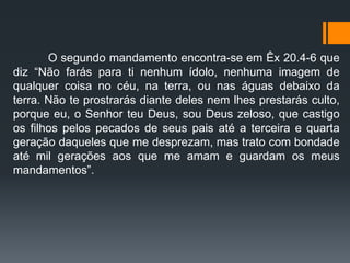 O segundo mandamento encontra-se em Êx 20.4-6 que
diz “Não farás para ti nenhum ídolo, nenhuma imagem de
qualquer coisa no céu, na terra, ou nas águas debaixo da
terra. Não te prostrarás diante deles nem lhes prestarás culto,
porque eu, o Senhor teu Deus, sou Deus zeloso, que castigo
os filhos pelos pecados de seus pais até a terceira e quarta
geração daqueles que me desprezam, mas trato com bondade
até mil gerações aos que me amam e guardam os meus
mandamentos”.
 