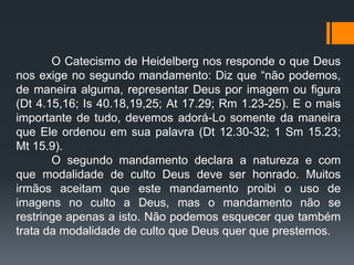 O Catecismo de Heidelberg nos responde o que Deus
nos exige no segundo mandamento: Diz que “não podemos,
de maneira alguma, representar Deus por imagem ou figura
(Dt 4.15,16; Is 40.18,19,25; At 17.29; Rm 1.23-25). E o mais
importante de tudo, devemos adorá-Lo somente da maneira
que Ele ordenou em sua palavra (Dt 12.30-32; 1 Sm 15.23;
Mt 15.9).
O segundo mandamento declara a natureza e com
que modalidade de culto Deus deve ser honrado. Muitos
irmãos aceitam que este mandamento proibi o uso de
imagens no culto a Deus, mas o mandamento não se
restringe apenas a isto. Não podemos esquecer que também
trata da modalidade de culto que Deus quer que prestemos.
 