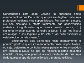 Concordando com João Calvino “a finalidade deste
mandamento é que Deus não quer que seu legítimo culto seja
profanado mediante ritos supersticiosos. Por isso, em síntese,
ele nos dissuade e afasta totalmente das observâncias
materiais insignificantes que nossa mente bronca, (...)
costuma inventar quando concebe a Deus. E daí nos instrui
em relação a seu legítimo culto, isto é, ao culto espiritual e
estabelecido por ele mesmo”.
Encontramos dois elementos neste mandamento: o
primeiro ponto é que este mandamento proibi, impõe limites,
ou seja, determina e controla nossos pensamentos e sentidos
em relação à Deus, no que diz respeito a como devemos
adorá-lo. O segundo ponto é a clara proibição de que seja
dado qualquer tipo de adoração sob o pretexto religioso.
 