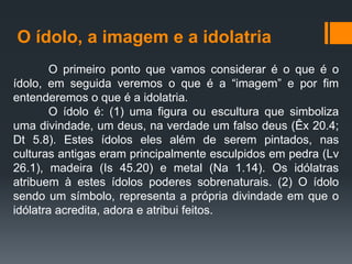O ídolo, a imagem e a idolatria
O primeiro ponto que vamos considerar é o que é o
ídolo, em seguida veremos o que é a “imagem” e por fim
entenderemos o que é a idolatria.
O ídolo é: (1) uma figura ou escultura que simboliza
uma divindade, um deus, na verdade um falso deus (Êx 20.4;
Dt 5.8). Estes ídolos eles além de serem pintados, nas
culturas antigas eram principalmente esculpidos em pedra (Lv
26.1), madeira (Is 45.20) e metal (Na 1.14). Os idólatras
atribuem à estes ídolos poderes sobrenaturais. (2) O ídolo
sendo um símbolo, representa a própria divindade em que o
idólatra acredita, adora e atribui feitos.
 