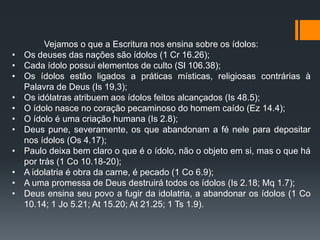 Vejamos o que a Escritura nos ensina sobre os ídolos:
• Os deuses das nações são ídolos (1 Cr 16.26);
• Cada ídolo possui elementos de culto (Sl 106.38);
• Os ídolos estão ligados a práticas místicas, religiosas contrárias à
Palavra de Deus (Is 19,3);
• Os idólatras atribuem aos ídolos feitos alcançados (Is 48.5);
• O ídolo nasce no coração pecaminoso do homem caído (Ez 14.4);
• O ídolo é uma criação humana (Is 2.8);
• Deus pune, severamente, os que abandonam a fé nele para depositar
nos ídolos (Os 4.17);
• Paulo deixa bem claro o que é o ídolo, não o objeto em si, mas o que há
por trás (1 Co 10.18-20);
• A idolatria é obra da carne, é pecado (1 Co 6.9);
• A uma promessa de Deus destruirá todos os ídolos (Is 2.18; Mq 1.7);
• Deus ensina seu povo a fugir da idolatria, a abandonar os ídolos (1 Co
10.14; 1 Jo 5.21; At 15.20; At 21.25; 1 Ts 1.9).
 