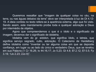 Queremos ressaltar que “imagem de qualquer coisa no céu, na
terra, ou nas águas debaixo da terra” deve ser interpretada à luz de Dt 4.12-
19. A ideia contida no texto refere-se à aparência externa, algo que foi visto.
Sendo assim, este mandamento proíbe toda e qualquer adoração a Deus
por intermédio de objetos.
Agora que compreendemos o que é o ídolo e o significado da
imagem, devemos dar o significado de idolatria.
Idolatria vem do gr. eidolon, que significa ídolo, e latreia, que
significa serviço sagrado, culto, adoração. O Catecismo de Heidelberg
define idolatria como “inventar ou ter alguma coisa em que se deposite
confiança, em lugar ou ao lado do único e verdadeiro Deus, que se revelou
em sua Palavra (1 Cr 16.26; Is 44.16,17; Jo 5.23; Gl 4.8; Ef 2.12; Ef 5.5; Fp
3.19; 1Jo 2.23; 2Jo 9)”.
 