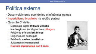 Política externa
• Desenvolvimento econômico e influência inglesa
• Imperialismo brasileiro na região platina
• Questão Christie:
• Diplomata inglês William Christie
• Naufrágio no litoral gaúcho e pilhagem
• Prisão de oficiais britânicos
• Exigência de desculpas
• Prisão de navios brasileiros
• Julgamento internacional
• Ruptura diplomática por 2 anos
www.profelton.com.br
 