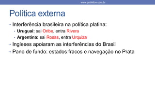 Política externa
• Interferência brasileira na política platina:
• Uruguai: sai Oribe, entra Rivera
• Argentina: sai Rosas, entra Urquiza
• Ingleses apoiaram as interferências do Brasil
• Pano de fundo: estados fracos e navegação no Prata
www.profelton.com.br
 