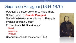 Guerra do Paraguai (1864-1870)
• Paraguai e o desenvolvimento nacionalista
• Solano López  Grande Paraguai
• Navio brasileiro aprisionado no rio Paraguai
• Invasão do Mato Grosso
• Formação da Tríplice Aliança:
• Brasil
• Argentina
• Uruguai
• Reaproximação da Inglaterra (1865)
www.profelton.com.br
 