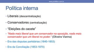 Política interna
• Liberais (descentralização)
• Conservadores (centralização)
• “Eleições do cacete”
• “Nada mais liberal que um conservador na oposição, nada mais
conservador que um liberal no poder.” (Oliveira Vianna)
• Era das disputas partidárias (1840-1853)
• Era da Conciliação (1853-1870)
www.profelton.com.br
 