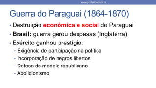 Guerra do Paraguai (1864-1870)
• Destruição econômica e social do Paraguai
• Brasil: guerra gerou despesas (Inglaterra)
• Exército ganhou prestígio:
• Exigência de participação na política
• Incorporação de negros libertos
• Defesa do modelo republicano
• Abolicionismo
www.profelton.com.br
 