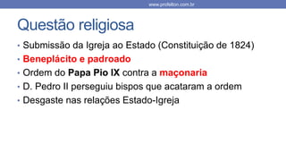 Questão religiosa
• Submissão da Igreja ao Estado (Constituição de 1824)
• Beneplácito e padroado
• Ordem do Papa Pio IX contra a maçonaria
• D. Pedro II perseguiu bispos que acataram a ordem
• Desgaste nas relações Estado-Igreja
www.profelton.com.br
 