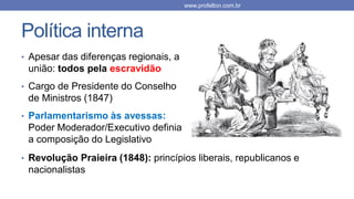 Política interna
• Apesar das diferenças regionais, a
união: todos pela escravidão
• Cargo de Presidente do Conselho
de Ministros (1847)
• Parlamentarismo às avessas:
Poder Moderador/Executivo definia
a composição do Legislativo
www.profelton.com.br
• Revolução Praieira (1848): princípios liberais, republicanos e
nacionalistas
 