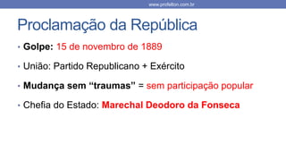 Proclamação da República
• Golpe: 15 de novembro de 1889
• União: Partido Republicano + Exército
• Mudança sem “traumas” = sem participação popular
• Chefia do Estado: Marechal Deodoro da Fonseca
www.profelton.com.br
 