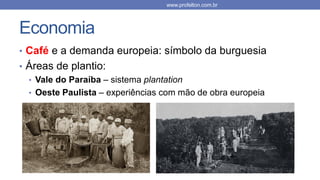 Economia
• Café e a demanda europeia: símbolo da burguesia
• Áreas de plantio:
• Vale do Paraíba – sistema plantation
• Oeste Paulista – experiências com mão de obra europeia
www.profelton.com.br
 