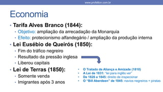 Economia
• Tarifa Alves Branco (1844):
• Objetivo: ampliação da arrecadação da Monarquia
• Efeito: protecionismo alfandegário / ampliação da produção interna
• Lei Eusébio de Queirós (1850):
• Fim do tráfico negreiro
• Resultado da pressão inglesa
• Liberou capitais
• Lei de Terras (1850):
• Somente venda
• Imigrantes após 3 anos
www.profelton.com.br
• O Tratado de Aliança e Amizade (1810)
• A Lei de 1831: “lei para inglês ver”
• De 1826 a 1845: direito de inspecionar
• O “Bill Aberdeen” de 1845: navios negreiros = piratas
 