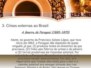 3. Crises externas ao Brasil A Guerra do Paraguai (1865-1870) Assim, no governo de Francisco Solano López, que teve início em 1862, o Paraguai não dependia de quase ninguém já que, (1) produzia todos os alimentos de que precisava, (2) tinha uma fábrica de armas e de pólvora e (3) terras produtivas em fazendas estatais. Por outro lado, o Paraguai não podia viver isolado, pois precisava vender seus produtos. Por isso, era importante que tivesse uma saída para o mar e o caminho possível era navegar através dos rios Paraguai, Paraná e da Prata, até chegar ao Oceano Atlântico. 