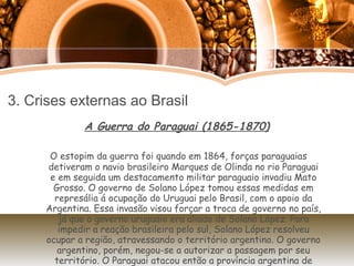 3. Crises externas ao Brasil A Guerra do Paraguai (1865-1870) O estopim da guerra foi quando em 1864, forças paraguaias detiveram o navio brasileiro Marques de Olinda no rio Paraguai e em seguida um destacamento militar paraguaio invadiu Mato Grosso. O governo de Solano López tomou essas medidas em represália á ocupação do Uruguai pelo Brasil, com o apoio da Argentina. Essa invasão visou forçar a troca de governo no país, já que o governo uruguaio era aliado de Solano López. Para impedir a reação brasileira pelo sul, Solano López resolveu ocupar a região, atravessando o território argentino. O governo argentino, porém, negou-se a autorizar a passagem por seu território. O Paraguai atacou então a província argentina de Corrientes. Assim ,Brasil, Argentina e Uruguai estabelecem a Tríplice Aliança contra o Paraguai. 