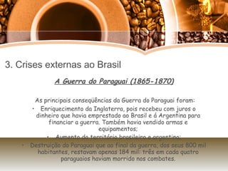 3. Crises externas ao Brasil A Guerra do Paraguai (1865-1870) As principais conseqüências da Guerra do Paraguai foram: Enriquecimento da Inglaterra, pois recebeu com juros o dinheiro que havia emprestado ao Brasil e á Argentina para financiar a guerra. Também havia vendido armas e equipamentos; Aumento do território brasileiro e argentino; Destruição do Paraguai que ao final da guerra, dos seus 800 mil habitantes, restavam apenas 184 mil: três em cada quatro paraguaios haviam morrido nos combates. 